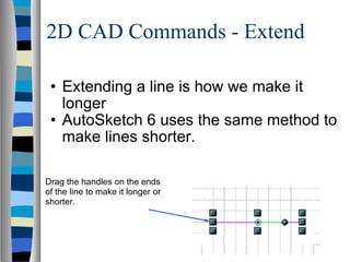 2D CAD Commands - Extend Extending a line is how we make it longer AutoSketch 6 uses the same method to make lines shorter. Drag the handles on the ends of the line to make it longer or shorter. 