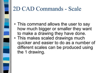 2D CAD Commands - Scale This command allows the user to say how much bigger or smaller they want to make a drawing they have done. This makes scaled drawings much quicker and easier to do as a number of different scales can be produced using the 1 drawing. 