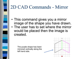2D CAD Commands - Mirror This command gives you a mirror image of the shape you have drawn. The user has to set where the mirror would be placed then the image is created. The purple shape has been mirrored vertically along the left hand side. 