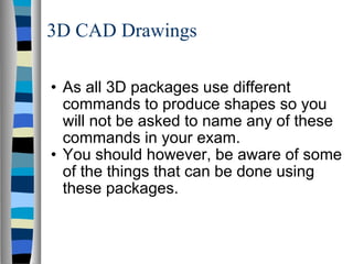 3D CAD Drawings As all 3D packages use different commands to produce shapes so you will not be asked to name any of these commands in your exam. You should however, be aware of some of the things that can be done using these packages. 