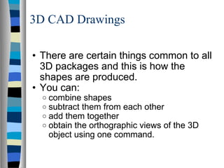 3D CAD Drawings There are certain things common to all 3D packages and this is how the shapes are produced. You can: combine shapes subtract them from each other add them together obtain the orthographic views of the 3D object using one command. 
