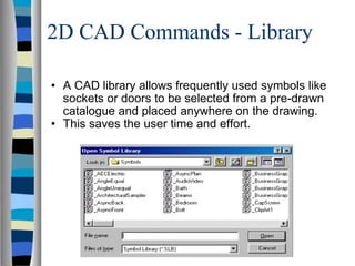 2D CAD Commands - Library A CAD library allows frequently used symbols like sockets or doors to be selected from a pre-drawn catalogue and placed anywhere on the drawing. This saves the user time and effort. 