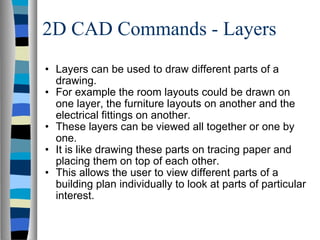 2D CAD Commands - Layers Layers can be used to draw different parts of a drawing. For example the room layouts could be drawn on one layer, the furniture layouts on another and the electrical fittings on another. These layers can be viewed all together or one by one. It is like drawing these parts on tracing paper and placing them on top of each other. This allows the user to view different parts of a building plan individually to look at parts of particular interest. 