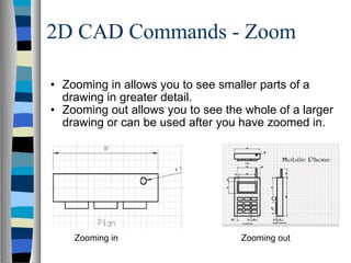 2D CAD Commands - Zoom Zooming in allows you to see smaller parts of a drawing in greater detail. Zooming out allows you to see the whole of a larger drawing or can be used after you have zoomed in. Zooming in Zooming out 