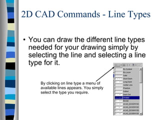 2D CAD Commands - Line Types You can draw the different line types needed for your drawing simply by selecting the line and selecting a line type for it. By clicking on line type a menu of available lines appears. You simply select the type you require. 