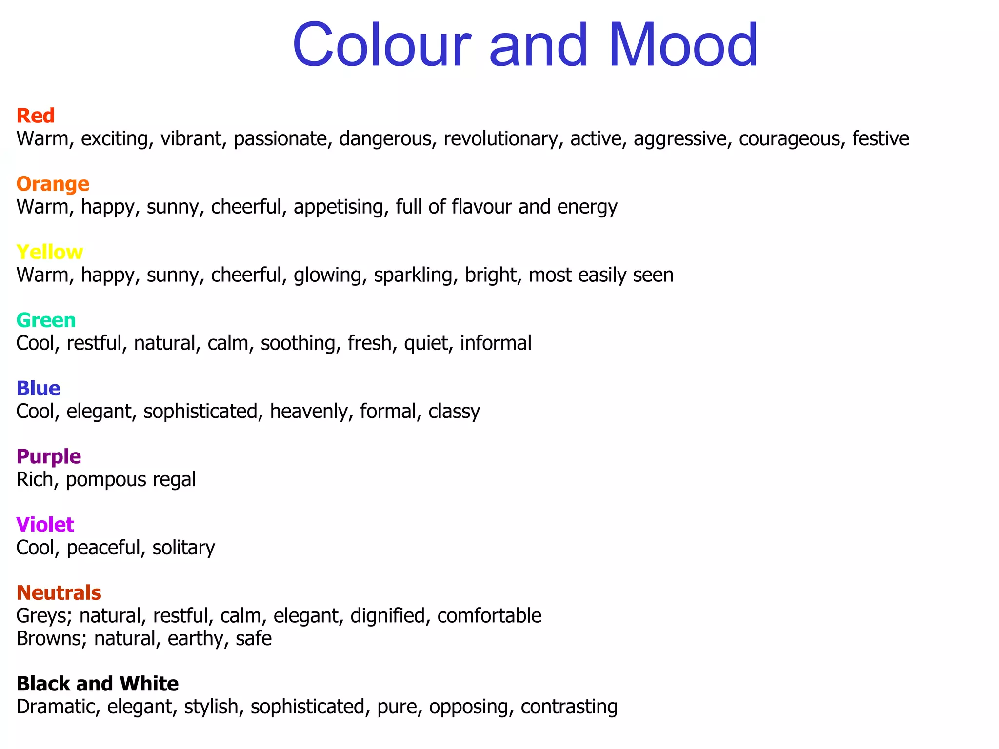 Colour and Mood Red Warm, exciting, vibrant, passionate, dangerous, revolutionary, active, aggressive, courageous, festive Orange Warm, happy, sunny, cheerful, appetising, full of flavour and energy Yellow Warm, happy, sunny, cheerful, glowing, sparkling, bright, most easily seen Green Cool, restful, natural, calm, soothing, fresh, quiet, informal Blue Cool, elegant, sophisticated, heavenly, formal, classy Purple Rich, pompous regal Violet Cool, peaceful, solitary Neutrals Greys; natural, restful, calm, elegant, dignified, comfortable Browns; natural, earthy, safe Black and White Dramatic, elegant, stylish, sophisticated, pure, opposing, contrasting 