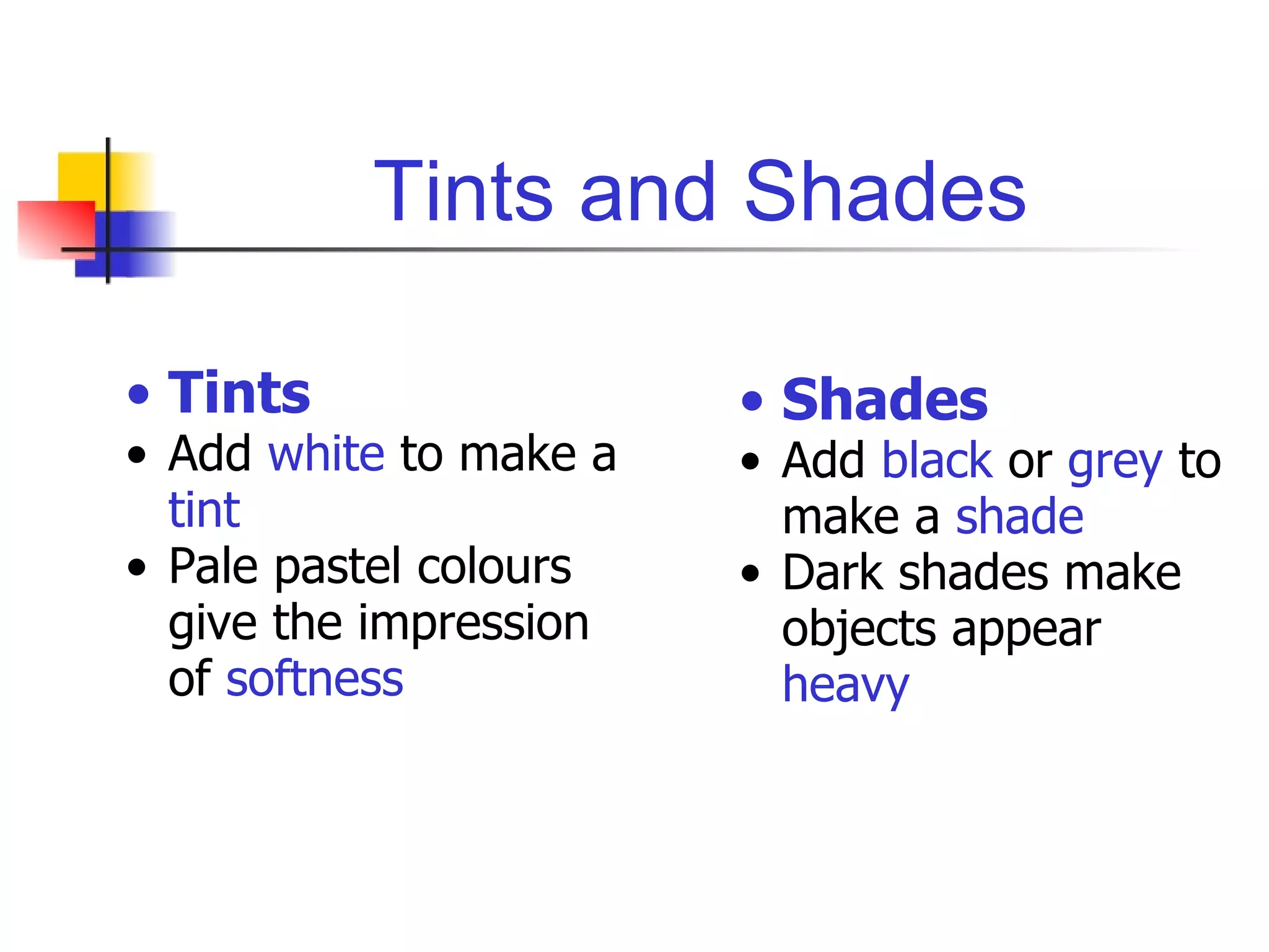 Tints and Shades Tints Add  white  to make a  tint Pale pastel colours give the impression of  softness Shades Add  black  or  grey  to make a  shade Dark shades make objects appear  heavy 