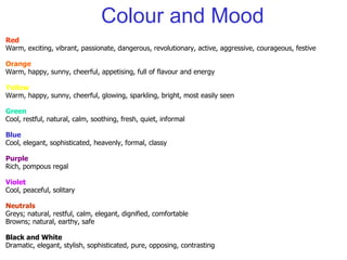 Colour and Mood Red Warm, exciting, vibrant, passionate, dangerous, revolutionary, active, aggressive, courageous, festive Orange Warm, happy, sunny, cheerful, appetising, full of flavour and energy Yellow Warm, happy, sunny, cheerful, glowing, sparkling, bright, most easily seen Green Cool, restful, natural, calm, soothing, fresh, quiet, informal Blue Cool, elegant, sophisticated, heavenly, formal, classy Purple Rich, pompous regal Violet Cool, peaceful, solitary Neutrals Greys; natural, restful, calm, elegant, dignified, comfortable Browns; natural, earthy, safe Black and White Dramatic, elegant, stylish, sophisticated, pure, opposing, contrasting 