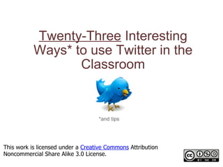 Twenty-Three  Interesting Ways* to use Twitter in the Classroom *and tips This work is licensed under a  Creative Commons  Attribution Noncommercial Share Alike 3.0 License. 