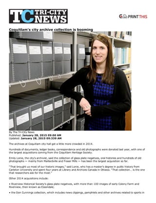  
Coquitlam's city archive collection is booming
By The Tri­City News
Published: January 28, 2015 09:00 AM
Updated: January 28, 2015 09:339 AM
The archives at Coquitlam city hall got a little more crowded in 2014.
Hundreds of documents, ledger books, correspondence and old photographs were donated last year, with one of
the largest acquisitions coming from the Coquitlam Heritage Society.
Emily Lonie, the city’s archivist, said the collection of glass plate negatives, oral histories and hundreds of old
photographs — mainly from Maillardville and Fraser Mills — has been the largest acquisition so far.
“That brought us most of our historic images,” said Lonie, who has a master’s degree in public history from
Carleton University and spent four years at Library and Archives Canada in Ottawa. “That collection… is the one
that researchers ask for the most.”
Other 2014 acquisitions include:
• Riverview Historical Society’s glass plate negatives, with more than 100 images of early Colony Farm and
Riverview, then known as Essondale;
• the Don Cunnings collection, which includes news clippings, pamphlets and other archives related to sports in
 