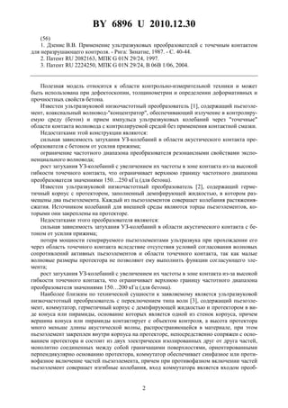 BY 6896 U 2010.12.30
2
(56)
1. Дзенис В.В. Применение ультразвуковых преобразователей с точечным контактом
для неразрушающего контроля. - Рига: Зинатне, 1987. - С. 40-44.
2. Патент RU 2082163, МПК G 01N 29/24, 1997.
3. Патент RU 2224250, МПК G 01N 29/24, B 06B 1/06, 2004.
Полезная модель относится к области контрольно-измерительной техники и может
быть использована при дефектоскопии, толщинометрии и определении деформативных и
прочностных свойств бетона.
Известен ультразвуковой низкочастотный преобразователь [1], содержащий пьезоэле-
мент, коаксиальный волновод-"концентратор", обеспечивающий излучение в контролиру-
емую среду (бетон) и прием импульса ультразвуковых колебаний через "точечные"
области контакта волновода с контролируемой средой без применения контактной смазки.
Недостатками этой конструкции являются:
сильная зависимость затухания УЗ-колебаний в области акустического контакта пре-
образователя с бетоном от усилия прижима;
ограничение частотного диапазона преобразователя резонансными свойствами экспо-
ненциального волновода;
рост затухания УЗ-колебаний с увеличением их частоты в зоне контакта из-за высокой
гибкости точечного контакта, что ограничивает верхнюю границу частотного диапазона
преобразователя значениями 150…250 кГц (для бетона).
Известен ультразвуковой низкочастотный преобразователь [2], содержащий герме-
тичный корпус с протектором, заполненный демпфирующей жидкостью, в котором раз-
мещены два пьезоэлемента. Каждый из пьезоэлементов совершает колебания растяжения-
сжатия. Источником колебаний для внешней среды являются торцы пьезоэлементов, ко-
торыми они закреплены на протекторе.
Недостатками этого преобразователя являются:
сильная зависимость затухания УЗ-колебаний в области акустического контакта с бе-
тоном от усилия прижима;
потеря мощности генерируемого пьезоэлементами ультразвука при прохождении его
через область точечного контакта вследствие отсутствия условий согласования волновых
сопротивлений активных пьезоэлементов и области точечного контакта, так как малые
волновые размеры протектора не позволяют ему выполнить функции согласующего эле-
мента;
рост затухания УЗ-колебаний с увеличением их частоты в зоне контакта из-за высокой
гибкости точечного контакта, что ограничивает верхнюю границу частотного диапазона
преобразователя значениями 150…200 кГц (для бетона).
Наиболее близким по технической сущности к заявляемому является ультразвуковой
низкочастотный преобразователь с переключением типа волн [3], содержащий пьезоэле-
мент, коммутатор, герметичный корпус с демпфирующей жидкостью и протектором в ви-
де конуса или пирамиды, основание которых является одной из стенок корпуса, причем
вершина конуса или пирамиды контактирует с объектом контроля, а высота протектора
много меньше длины акустической волны, распространяющейся в материале, при этом
пьезоэлемент закреплен внутри корпуса на протекторе, непосредственно сопряжен с осно-
ванием протектора и состоит из двух электрически изолированных друг от друга частей,
монолитно соединенных между собой граничащими поверхностями, ориентированными
перпендикулярно основанию протектора, коммутатор обеспечивает синфазное или проти-
вофазное включение частей пьезоэлемента, причем при противофазном включении частей
пьезоэлемент совершает изгибные колебания, вход коммутатора является входом преоб-
 