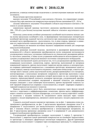 BY 6896 U 2010.12.30
3
разователя, а выводы коммутатора подключены к соответствующим выводам частей пье-
зоэлемента.
Недостатками прототипа являются:
высокое затухание УЗ-колебаний в зоне контакта с бетоном, что ограничивает измери-
тельную базу при сквозном или поверхностном контроле бетона значениями 0,25…0,4 м;
сильная зависимость затухания УЗ-колебаний в области акустического контакта с бе-
тоном от усилия прижима;
ограничение верхней границы частотного диапазона преобразователя значениями
100…150 кГц (для бетона) вследствие высокой гибкости точечного акустического кон-
такта;
поскольку длина волны изгибных резонансных колебаний пьезоэлемента меньше дли-
ны волны продольных колебаний в нем, то формирование тангенциальных (поперечных)
колебаний протектора заданной частоты достигается при уменьшении размеров и объема
активной части преобразователя - пьезоэлемента, что, в свою очередь, приводит к сниже-
нию его энергетических показателей при излучении ультразвукового импульса;
необходимость во внешнем источнике высокого напряжения питания для генератора
импульсов возбуждения.
Задача, решаемая полезной моделью, заключается в расширении функциональных
возможностей и области применения преобразователя путем повышения интенсивности
ультразвукового импульса, улучшения стабильности его показателей, расширения рабоче-
го частотного диапазона, а также путем устранения необходимости использования для из-
лучения ультразвуковых импульсов внешнего источника электрического возбуждения.
Решение поставленной задачи достигается тем, что в ультразвуковом преобразователе,
содержащем пьезоэлемент, коммутатор, корпус, протектор, выполненный из материала
повышенной твердости, причем пьезоэлемент закреплен внутри корпуса и непосредствен-
но сопряжен граничащей поверхностью с основанием протектора, являющимся одной из
стенок корпуса, выводы пьезоэлемента соединены с выводами коммутатора, а высота про-
тектора много меньше длины акустической волны, распространяющейся в его материале,
контактирующая с испытуемым материалом поверхность протектора выполнена в виде
сегмента сферы, центр радиуса кривизны которой расположен на оси симметрии пьезо-
элемента, перпендикулярной плоскости основания протектора, ультразвуковой преобра-
зователь дополнительно содержит внутренний и внешний толкатели, оси симметрии
которых совпадают с осью симметрии пьезоэлемента, причем внутренний толкатель од-
ной торцевой поверхностью сопряжен с пьезоэлементом, а второй - шарнирно сопряжен с
торцевой поверхностью внешнего толкателя.
Выводы пьезоэлемента могут быть дополнительно соединены через фильтр низкой
частоты с пороговым и дифференцирующим элементами, причем выход дифференциру-
ющего элемента соединен с входом компаратора, а его выход и выход порогового элемен-
та соединены с входами элемента И, соединенного своим выходом через элемент
задержки с входом формирователя, связанного своим выходом с входом управления ком-
мутатора.
Сущность полезной модели поясняется чертежами, где на фиг. 1 приведена схема уль-
тразвукового преобразователя, на фиг. 2 представлены временные диаграммы силы F и
напряжения U пьезоэлемента для квазистатического возбуждения преобразователя, на
фиг. 3 показана область контакта преобразователя с контролируемым материалом, на
фиг. 4 представлены временные диаграммы силы F и напряжения U для динамического
(ударного) возбуждения преобразователя.
Ультразвуковой преобразователь содержит пьезоэлемент 1, корпус 2, протектор 3.
Пьезоэлемент 1 закреплен одной граничащей поверхностью на основании твердосплавно-
го протектора 3, имеющего сферическую контактную поверхность. Другой граничащей
поверхностью пьезоэлемент 1 сопряжен через изолирующую прокладку 4 с поверхностью
 