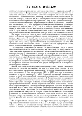 BY 6896 U 2010.12.30
4
внутреннего толкателя 5, посредством которого на пьезоэлемент 1 передается усилие F от
внешнего толкателя 6. Поляризация пьезоэлемента 1 выполняется таким образом, что ее
вектор или совпадает с осевой линией - для излучения/приема продольной волны пре-
имущественно в осевом направлении, например для сквозного прозвучивания бетона, или
составляет с ней угол в пределах 30…60° - для излучения/приема подповерхностной про-
дольной волны при поверхностном прозвучивании. Центр радиуса кривизны протектора 3
удален от основания протектора в направлении расположения пьезоэлемента 1 на рассто-
яние, составляющее 0,5…1,0 от приведенного диаметра пьезоэлемента D, который рас-
считывается по формуле D = 2⋅S0,5
⋅π0,5
, где S - площадь сечения пьезоэлемента 1 в
плоскости, нормальной к его оси. Выводы пьезоэлемента 1 соединены с выводами комму-
татора 7, в цепи которого установлен формирующий элемент 8. Герметизация ультразву-
кового преобразователя может выполняться упругими герметизирующими прокладками 9.
Как вариант исполнения ультразвукового преобразователя с использованием динами-
ческого возбуждения, в рассмотренной схеме выводы пьезоэлемента 1 дополнительно со-
единены через фильтр 10 низкой частоты с пороговым 11 и дифференцирующим 12
элементами, причем выход дифференцирующего элемента 12 соединен с входом компара-
тора 13, а его выход и выход порогового элемента 11 соединены с входами элемента И 14,
соединенного своим выходом через элемент 15 задержки с входом формирователя 16, свя-
занного своим выходом с входом управления коммутатора 7.
Ультразвуковой преобразователь работает следующим образом. После установки
преобразователя сферической рабочей поверхностью протектора 3 на поверхность испы-
туемого материала в направлении, нормальном к ней, к наружной торцевой поверхности
внешнего толкателя 6 прикладывается внешняя возрастающая, как показано на фиг. 2,
кривая 1, сила F. Возбудитель внешней силы F является либо квазистатическим устрой-
ством (домкрат, пресс), либо динамическим - ударным. В первом случае внешний толка-
тель 6 сопрягается своей рабочей наружной торцевой поверхностью с элементами
силовозбудителя. Во втором случае импульс силы инициируется ударом бойка по рабо-
чей поверхности внешнего толкателя 6 либо ударом преобразователя по поверхности
контролируемого материала.
По мере нарастания силы F увеличивается напряжение U (фиг. 2, кривая 2) на выводах
пьезоэлемента 1 (прямой пьезоэффект), при этом цепь коммутатора 7 остается в разо-
мкнутом состоянии. Максимальное значение силы F не должно превышать предела проч-
ности пьезоэлемента 1 (для пьезокерамики ЦТС-19, ЦБТС величина механического
напряжения не должна превышать 5…7 МПа). Под воздействием силы F происходит, как
показано на фиг. 3, внедрение рабочей сферической части протектора 3 в контролируемый
материал и образование пятна контакта диаметром d. При достижении в момент времени
tп напряжением установленного порогового значения Uп, управляющим сигналом комму-
татор 7 переводится в замкнутое состояние, обеспечивая разряд емкости пьезоэлемента 1
через формирующий элемент 8. Скачок напряжения на выводах пьезоэлемента 1 обеспе-
чивает ударное возбуждение в нем затухающих ультразвуковых колебаний, которые через
контактную область протектора 3 выводятся в контролируемый материал, создавая в нем
ультразвуковые волны. Повторный ультразвуковой импульс может быть инициирован
дальнейшим сжатием пьезоэлемента, если при этом не достигается предел его прочности.
В противном случае преобразователь необходимо разгрузить и повторить цикл сжатия.
Перезаряд емкости пьезоэлемента при его разгрузке производится через замкнутую цепь
коммутатора либо через дополнительно подключенный параллельно пьезоэлементу диод
17.
При контроле бетона, в зависимости от его упруго-прочностных характеристик, диа-
метр контактной зоны лежит в диапазоне от 2…3 до 5…6 мм (при радиусе кривизны про-
тектора 10…15 мм), что обеспечивает высокую жесткость и стабильность акустического
контакта, за счет чего снижается затухание ультразвукового импульса в контактной зоне и
 