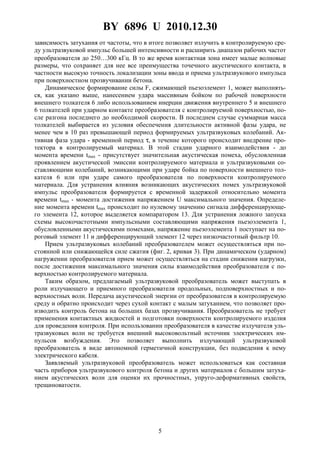 BY 6896 U 2010.12.30
5
зависимость затухания от частоты, что в итоге позволяет излучить в контролируемую сре-
ду ультразвуковой импульс большей интенсивности и расширить диапазон рабочих частот
преобразователя до 250…300 кГц. В то же время контактная зона имеет малые волновые
размеры, что сохраняет для нее все преимущества точечного акустического контакта, в
частности высокую точность локализации зоны ввода и приема ультразвукового импульса
при поверхностном прозвучивании бетона.
Динамическое формирование силы F, сжимающей пьезоэлемент 1, может выполнять-
ся, как указано выше, нанесением удара массивным бойком по рабочей поверхности
внешнего толкателя 6 либо использованием инерции движения внутреннего 5 и внешнего
6 толкателей при ударном контакте преобразователя с контролируемой поверхностью, по-
сле разгона последнего до необходимой скорости. В последнем случае суммарная масса
толкателей выбирается из условия обеспечения длительности активной фазы удара, не
менее чем в 10 раз превышающей период формируемых ультразвуковых колебаний. Ак-
тивная фаза удара - временной период τ, в течение которого происходит внедрение про-
тектора в контролируемый материал. В этой стадии ударного взаимодействия - до
момента времени tmax - присутствует значительная акустическая помеха, обусловленная
проявлением акустической эмиссии контролируемого материала и ультразвуковыми со-
ставляющими колебаний, возникающими при ударе бойка по поверхности внешнего тол-
кателя 6 или при ударе самого преобразователя по поверхности контролируемого
материала. Для устранения влияния возникающих акустических помех ультразвуковой
импульс преобразователя формируется с временной задержкой относительно момента
времени tmax - момента достижения напряжением U максимального значения. Определе-
ние момента времени tmax происходит по нулевому значению сигнала дифференцирующе-
го элемента 12, которое выделяется компаратором 13. Для устранения ложного запуска
схемы высокочастотными импульсными составляющими напряжения пьезоэлемента 1,
обусловленными акустическими помехами, напряжение пьезоэлемента 1 поступает на по-
роговый элемент 11 и дифференцирующий элемент 12 через низкочастотный фильтр 10.
Прием ультразвуковых колебаний преобразователем может осуществляться при по-
стоянной или снижающейся силе сжатия (фиг. 2, кривая 3). При динамическом (ударном)
нагружении преобразователя прием может осуществляться на стадии снижения нагрузки,
после достижения максимального значения силы взаимодействия преобразователя с по-
верхностью контролируемого материала.
Таким образом, предлагаемый ультразвуковой преобразователь может выступать в
роли излучающего и приемного преобразователя продольных, подповерхностных и по-
верхностных волн. Передача акустической энергии от преобразователя в контролируемую
среду и обратно происходит через сухой контакт с малым затуханием, что позволяет про-
изводить контроль бетона на больших базах прозвучивания. Преобразователь не требует
применения контактных жидкостей и подготовки поверхности контролируемого изделия
для проведения контроля. При использовании преобразователя в качестве излучателя уль-
тразвуковых волн не требуется внешний высоковольтный источник электрических им-
пульсов возбуждения. Это позволяет выполнить излучающий ультразвуковой
преобразователь в виде автономной герметичной конструкции, без подведения к нему
электрического кабеля.
Заявляемый ультразвуковой преобразователь может использоваться как составная
часть приборов ультразвукового контроля бетона и других материалов с большим затуха-
нием акустических волн для оценки их прочностных, упруго-деформативных свойств,
трещиноватости.
 