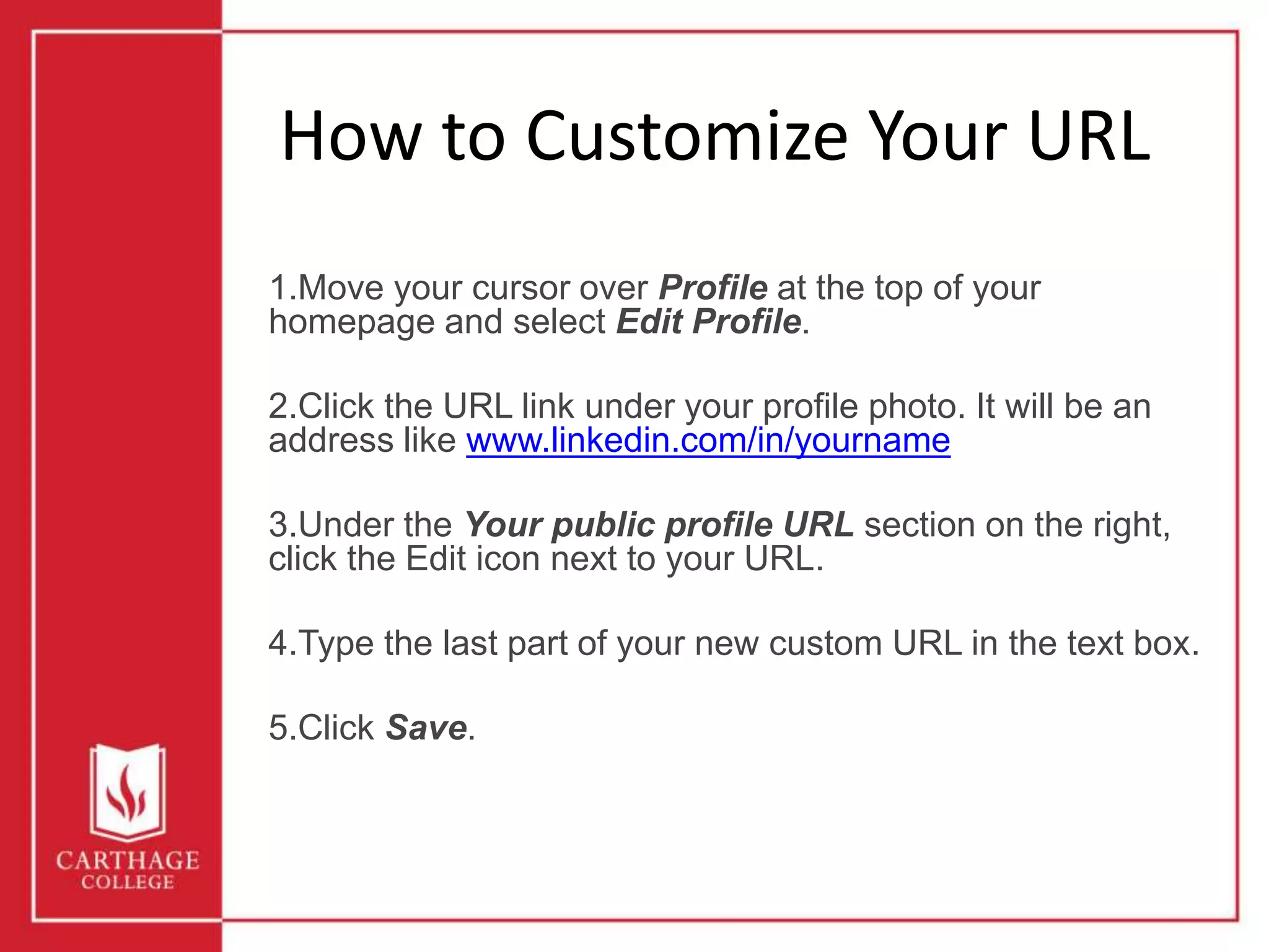 How to Customize Your URL
1.Move your cursor over Profile at the top of your
homepage and select Edit Profile.
2.Click the URL link under your profile photo. It will be an
address like www.linkedin.com/in/yourname
3.Under the Your public profile URL section on the right,
click the Edit icon next to your URL.
4.Type the last part of your new custom URL in the text box.
5.Click Save.
 