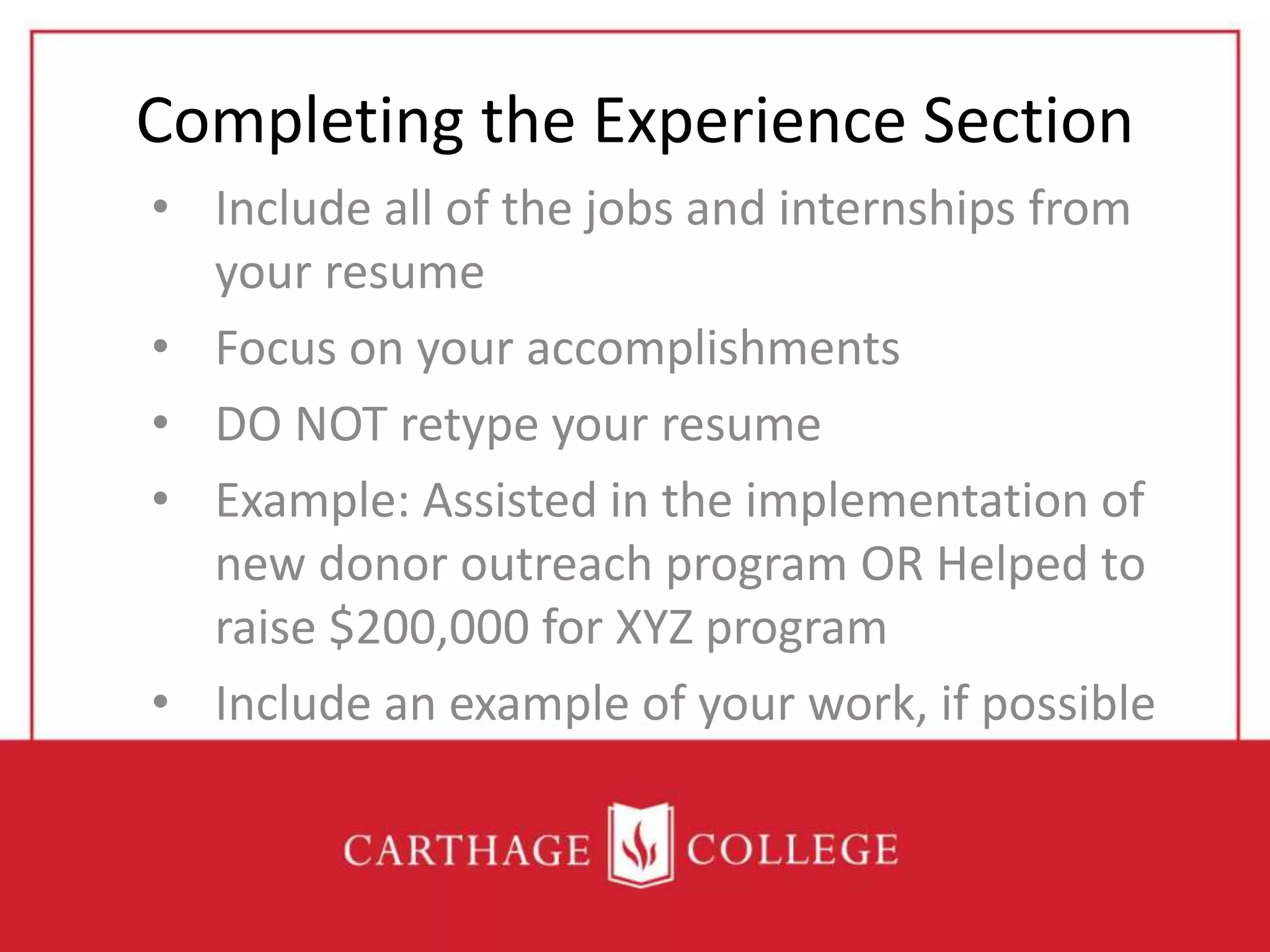 Completing the Experience Section
• Include all of the jobs and internships from
your resume
• Focus on your accomplishments
• DO NOT retype your resume
• Example: Assisted in the implementation of
new donor outreach program OR Helped to
raise $200,000 for XYZ program
• Include an example of your work, if possible
 