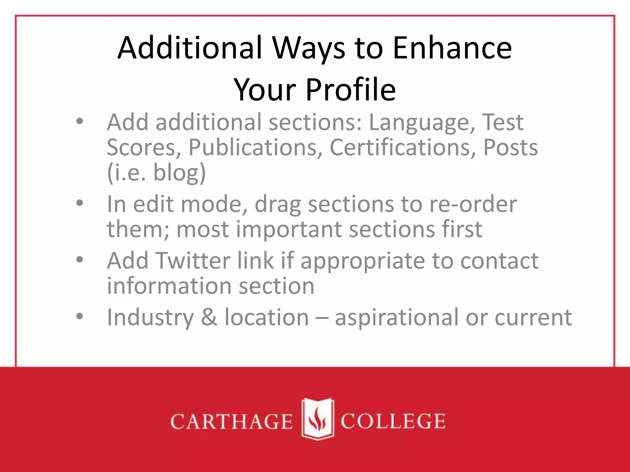 Additional Ways to Enhance
Your Profile
• Add additional sections: Language, Test
Scores, Publications, Certifications, Posts
(i.e. blog)
• In edit mode, drag sections to re-order
them; most important sections first
• Add Twitter link if appropriate to contact
information section
• Industry & location – aspirational or current
 