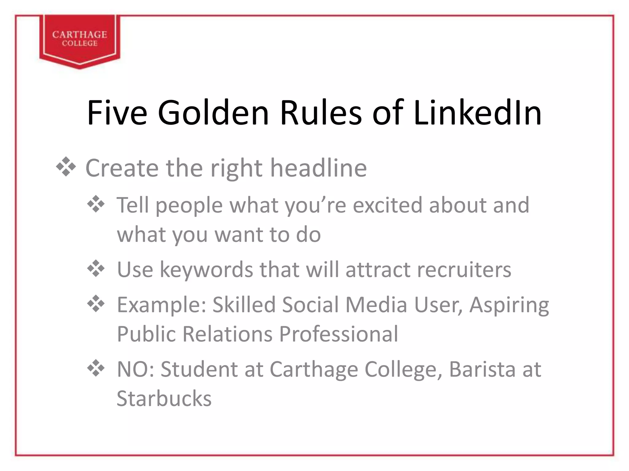 Five Golden Rules of LinkedIn
 Create the right headline
 Tell people what you’re excited about and
what you want to do
 Use keywords that will attract recruiters
 Example: Skilled Social Media User, Aspiring
Public Relations Professional
 NO: Student at Carthage College, Barista at
Starbucks
 