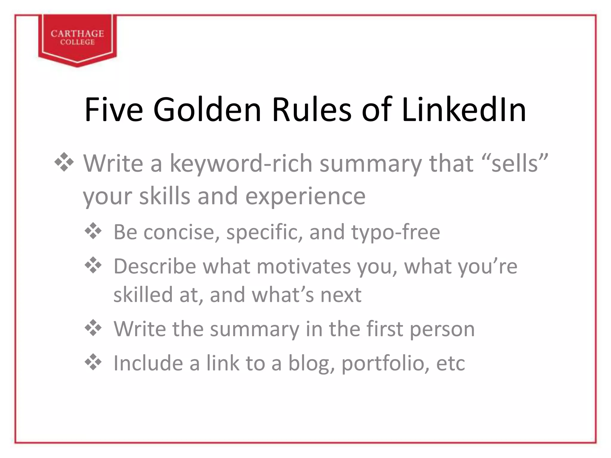 Five Golden Rules of LinkedIn
 Write a keyword-rich summary that “sells”
your skills and experience
 Be concise, specific, and typo-free
 Describe what motivates you, what you’re
skilled at, and what’s next
 Write the summary in the first person
 Include a link to a blog, portfolio, etc
 