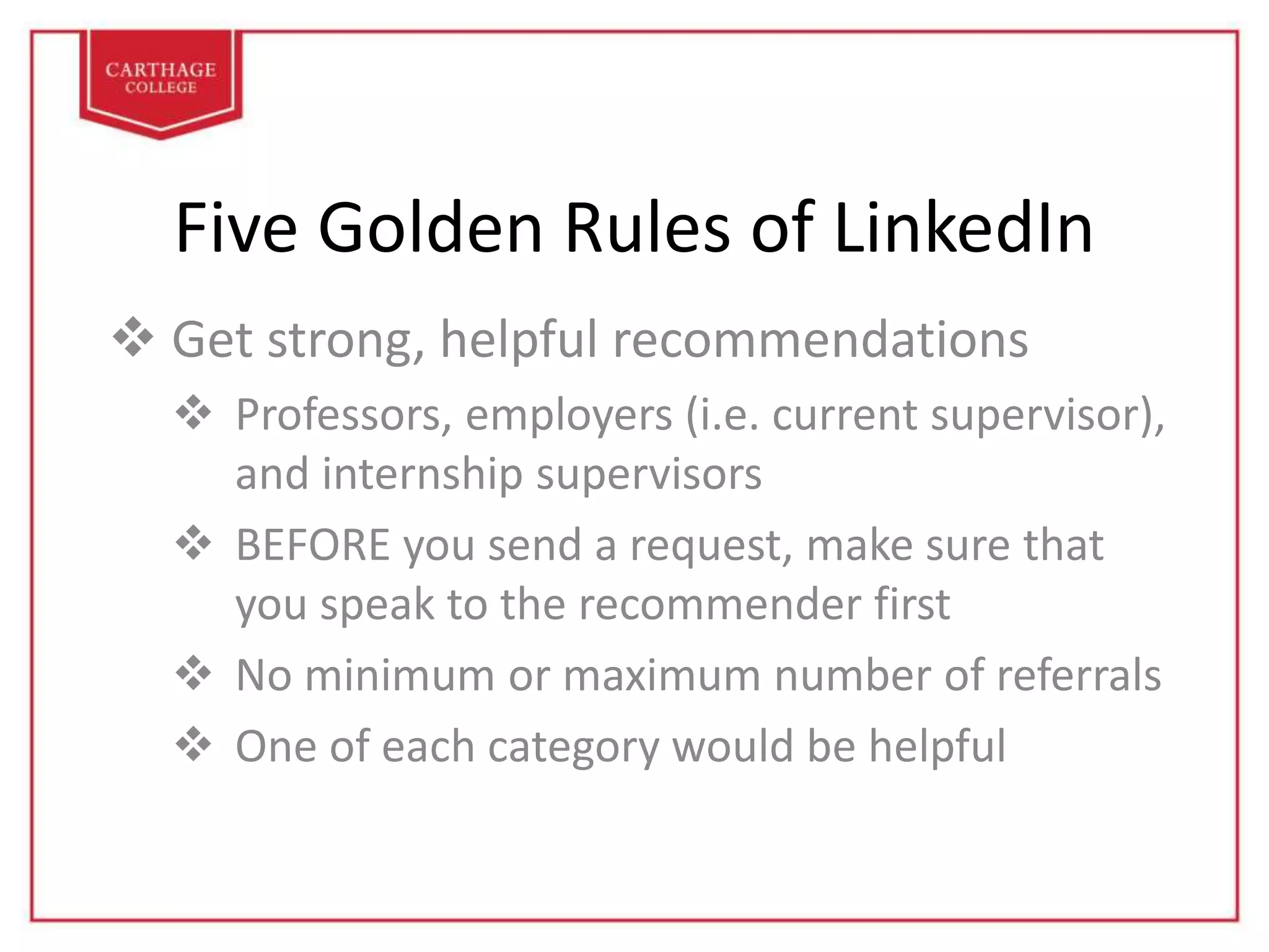 Five Golden Rules of LinkedIn
 Get strong, helpful recommendations
 Professors, employers (i.e. current supervisor),
and internship supervisors
 BEFORE you send a request, make sure that
you speak to the recommender first
 No minimum or maximum number of referrals
 One of each category would be helpful
 