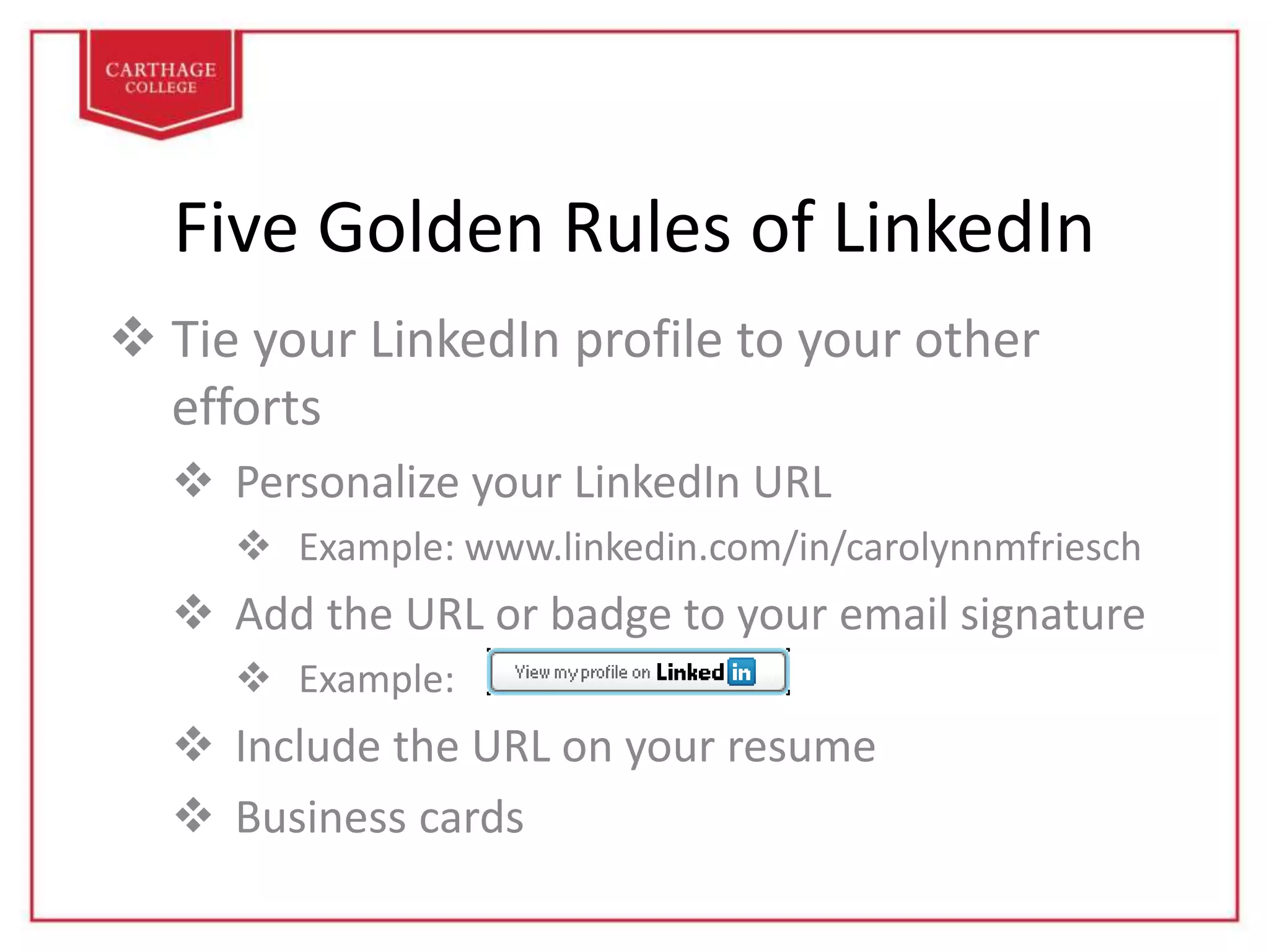 Five Golden Rules of LinkedIn
 Tie your LinkedIn profile to your other
efforts
 Personalize your LinkedIn URL
 Example: www.linkedin.com/in/carolynnmfriesch
 Add the URL or badge to your email signature
 Example:
 Include the URL on your resume
 Business cards
 