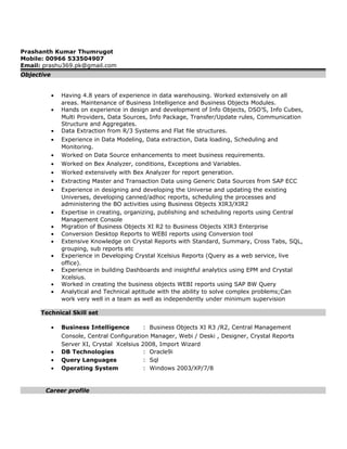 Prashanth Kumar Thumrugot
Mobile: 00966 533504907
Email: prashu369.pk@gmail.com
Objective
• Having 4.8 years of experience in data warehousing. Worked extensively on all
areas. Maintenance of Business Intelligence and Business Objects Modules.
• Hands on experience in design and development of Info Objects, DSO’S, Info Cubes,
Multi Providers, Data Sources, Info Package, Transfer/Update rules, Communication
Structure and Aggregates.
• Data Extraction from R/3 Systems and Flat file structures.
• Experience in Data Modeling, Data extraction, Data loading, Scheduling and
Monitoring.
• Worked on Data Source enhancements to meet business requirements.
• Worked on Bex Analyzer, conditions, Exceptions and Variables.
• Worked extensively with Bex Analyzer for report generation.
• Extracting Master and Transaction Data using Generic Data Sources from SAP ECC
• Experience in designing and developing the Universe and updating the existing
Universes, developing canned/adhoc reports, scheduling the processes and
administering the BO activities using Business Objects XIR3/XIR2
• Expertise in creating, organizing, publishing and scheduling reports using Central
Management Console
• Migration of Business Objects XI R2 to Business Objects XIR3 Enterprise
• Conversion Desktop Reports to WEBI reports using Conversion tool
• Extensive Knowledge on Crystal Reports with Standard, Summary, Cross Tabs, SQL,
grouping, sub reports etc
• Experience in Developing Crystal Xcelsius Reports (Query as a web service, live
office).
• Experience in building Dashboards and insightful analytics using EPM and Crystal
Xcelsius.
• Worked in creating the business objects WEBI reports using SAP BW Query
• Analytical and Technical aptitude with the ability to solve complex problems;Can
work very well in a team as well as independently under minimum supervision
Technical Skill set
• Business Intelligence : Business Objects XI R3 /R2, Central Management
Console, Central Configuration Manager, Webi / Deski , Designer, Crystal Reports
Server XI, Crystal Xcelsius 2008, Import Wizard
• DB Technologies : Oracle9i
• Query Languages : Sql
• Operating System : Windows 2003/XP/7/8
Career profile
 