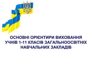 ОСНОВНІ ОРІЄНТИРИ ВИХОВАННЯ
УЧНІВ 1-11 КЛАСІВ ЗАГАЛЬНООСВІТНІХ
НАВЧАЛЬНИХ ЗАКЛАДІВ
 