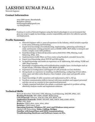 LAKSHMI KUMAR PALLA
Network Engineer
Contact Information
#29, CKB Layout, Marathahalli,
Bangalore-560037
kumaraugust1989@gmail.com
+91-8095622663
Objective
Continue to work as Network Engineer using the latest technologies in an environment that
gives me scope to apply my knowledge, assume responsibility and strive for collective growth
and deployment.
Profile Summary
• Network Engineer with 2+ years of experience in the industry, which includes expertise
in the areas of Routing and Switching.
• Expert level knowledge of troubleshooting, implementing, optimizing and testing of
static and dynamic routing protocols such as EIGRP, OSPF, BGP ability to interpret and
resolve complex route table problems.
• Good Knowledge in Network Securities such as NAT/PAT, VPN, Filtering, Load
Balancing, IPSec, ACL.
• Implementation traffic filters on Cisco routes using Standard, extended Access list.
• Expert Level Knowledge about TCP/IP and OSI models.
• In-depth knowledge and hands-on experience on IP Addressing, Sub netting, VLSM and
ARP, Ping Concepts.
• Knowledge of implementing and troubleshooting complex layer 2 technologies such as
VLAN Trunks, VTP Ether channel, STP, RSTP and MST.
• Experience in Configuration and Support of LAN protocols on Cisco Switches.
• Strong hands on experience in installing, troubleshooting, configuring of Cisco 2800,
2600, 2500 and 1800 series Routers, Cisco Catalyst 3750, 2950 and 3500XL series
switches.
• Expert knowledge of cable connectors and replacement as RJ-11, RJ-45.
• Excellent communication skills to interact with team members and support personnel
and also can act as a mentor to less experienced personnel.
• A highly organized individual who adopts a systematic approach to problem solving,
effectively analyzes results and implements solutions.
Technical Skills
Network Securities: NAT/PAT, VPN, Filtering, Load Balancing, IDS/IPS, IPSec, ACL
Routing Protocols: RIP, OSPF, EIGRP, Multicasting
LAN Protocols: Ethernet, TCP/IP, CDP, STP, RSTP, VTP
Application Protocols: SNMP, TELNET, SSH, DHCP, DNS, ICMP, HTTP,
SNMP, FTP, TFTP
Routers: CISCO 1800, 2500, 2600, 2800
Switches: CISCO 2900, 3500
Operating Systems: Windows XP, 2007 and Windows 2003 server
Applied LAN Networking: Hubs, Cabling, Bridges
Familiar with leased lines and ISDN communications
Troubleshooting Hardware and Software issues on PCs.
 