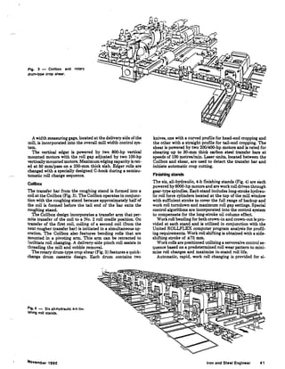 Fig. 3 - Coilbox and rotary
drum-type crop shear.
A width measuring gage, located at the delivery side of the
mill, is incorporated into the overall mill width control sys-
tem.
The vertical edger is powered by two 800-hp vertical
mounted motors with the roll gap adjusted by two 100-hp
verticallymounted motors. Maximum edging capacity is rat-
ed at 50 mm/pass on a 250-mm thick slab. Edger rolls are
changed with a specially designed C-hook during a semiau-
tomatic roll change sequence.
Coilbox
The transfer bar from the roughing stand is formed into a
coil at the Coilbox (Fig. 3). The Coilbox operates in conjunc-
tion with the roughing stand because approximately half of
the coil is formed before the tail end of the bar exits the
roughing stand.
The Coilbox design incorporates a transfer arm that per-
mits transfer of the coil to a No. 2 roll cradle position. On
transfer of the first coil, coiling of a second coil (from the
next rougher transfer bar) is initiated in a simultaneous op-
eration. The Coilbox also features bending rolls that are
mounted in a pivoting arm. This arm can be retracted to
facilitate roll changing. A delivery-side pinch roll assists in
threading the mill and cobble removal
The rotary drum-type crop shear (Fig. 3) features a quick-
change drum cassette design. Each drum contains two
Fig. 4 - Six all-hydraulic 4-h fin-
ishing mill stands.
November 1990
knives, one with a curved profile for head-end cropping and
the other with a straight profile for tail-end cropping. The
shear is powered by two 200/400-hp motors and is rated for
shearing up to 30-mm thick carbon steel transfer bars at
speeds of 100 metres/min. Laser units, located between the
Coilbox and shear, are used to detect the transfer bar and
initiate automatic crop cutting.
Finishing stands
The six, all-hydraulic, 4-h fmishing stands (Fig. 4) are each
powered by 6000-hp motors and are work roll driven through
gear-type spindles. Each stand includes long-stroke hydrau-
lic roll force cylinders located at the top of the mill window
with sufficient stroke to cover the full range of backup and
work roll turndown and maximum roll gap settings. Special
control algorithms are incorporated into the control system
to compensate for the long-stroke oil column effect.
Work roll bending for both crown-in and crown-out is pro-
vided at each stand and is utilized in conjunction with the
United ROLLFLEX computer program analysis for profil-
ing requirements. Work roll shifting is obtained with a side-
shifting stroke of ::1:75 mm.
Work rolls are positioned utilizing a servovalve control se-
quence based on a predetermined roll wear pattern to mini-
mize roll changes and maximize in-stand roll life.
Automatic, rapid, work roll changing is provided for si-
Iron and Steel Engineer 41
 