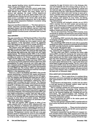 tions, mandrel bending torque, mandrel guidance tension,
pinch roll gap and wrapper roll gap.
The coiler temperature setup and control model deter-
mines the correct number and point of initiation of runout
table laminar spray headers and spray header flow to
achieve and maintain the target coiling temperature
throughout the body of the strip. Spray header flow is ad-
justable between discrete high and low settings. In-bar feed-
back control is provided to the vernier (last) spray bank
based on measured coiling temperature. Bar to bar adapta-
tion uses coiling temperature feedback to minimize coiling
temperature error.
Operator interface computers - The three operator in-
terface computers (furnace/roughing mill, finishing/coiler
and spare) support the screen displays, operator inputs and
alarm messages as well as off-line screen maintenance. The
overall operator interface system is discussed later in greater
detail.
Area controllers
The area controllers are GE Distributed Micro-Controllers
(DMC) which implement the drive level automation and
control functions. Included are drive master control, posi-
tion regulation, in-bar algorithmic control (eg, gagemeter
AGC) and sequence control. Control, process and device in-
put/output (1/0) are processed by the area controllers.
The furnace entry and furnace delivery DMC's are re-
sponsible for sequencing, pusher/extractor position regula-
tion. The furnace entry DMC also reads the slab weigh scale
and performs slab positioning, slab width and slab length
measurements. The furnace process DMC is the interface
between the furnace control and furnace optimization model
providing set points to the furnace control and obtaining
furnace process data, by zone, for feedback to the model.
The seven roughing mill, Coilbox and shear DMC's pro-
vide sequencing control, speed and position references, draft
compensation for speed references, and width gage inter-
face. A dynamic motor thermal model is implemented within
the roughing mill process DMC for real-time determination
of motor RMS load. The Coilbox DMC's provide dynamic
gap adjustment position references and head/tail tracking in
addition to the sequencing control.
There are a total of 19 fmishing mill DMC's that provide
distinct partitioning of functions with ample performance
margin to achieve the response necessary for hot mill opera-
tion. For example, each fmishing mill stand has two DMC's
(12 total) dedicated to the functions of hydraulic cylinder
control and eccentricity compensation, respectively, with a
common DMC providing the AGC function. The fmishing
mill main drive speed control DMC controls and coordinates
stands F1 to F6 main drive master speed references includ-
ing necessary compensations. The looper control DMC
maintains strip tension and interstand looper position while
the sideguide DMC provides closed-loop position regulation
ofthe stand sideguides. The fmishing mill process DMC uses
strip length accumulators to gather head and body perfor-
mance data on delivery gage, width and cro'III'D. These data
are sent to the fmishing mill area computer and supervisory
computer at strip tail-out for further analysis. (Finishing
and coiling temperature classification are performed sepa-
rately in the supervisory computer.)
The AGC and monitor DMC operate in either of two
modes: absolute AGC; or lock-on AGC. Absolute AGC uses
the setup references of thickness and predicted force and
applies the gagemeter equation to generate roll position ref-
erences to the hydraulic cylinder control DMC's. In the lock-
on mode, the gagemeter locks onto and regulates to delivery
thickness. The gagemeter monitor uses the exit x-ray gage
deviation signal to compensate for errors in strip thickness.
The monitor may operate in one of two modes: on; or lock-
on. In the on mode, it nulls the x-ray gage deviation error by
44 Iron and Steel Engineer
comparing the gage deviation error to the thickness refer-
ence and integrates the error during rolling of the bar. In
lock-on mode, it maintains strip thickness by locking onto
the head-end gage and integrates the gage deviation error
during rolling of the bar. Other features include surveillance
to monitor stand limits and screw fanning to move all hy-
draulic cylinders when head-end gage exceeds a dead band
value. Other compensation features include nonlinearity of
mill modulus, mill modulus by strip width, roll heating,
backup roll bearing oil film, tension loss, strip hardness and
load redistribution.
The six finishing mill hydraulic cylinder con~rol (HCC)
DMC's interface with the AGC system and provide hit:h-
speed in-bar positioning of hydraulic actuating cylinders.
Other functions include automatic zeroing and manual lev-
eling. Absolute displacement transducers and hydraulic
pressure transducers provide feedback.
The six roll eccentricity filtering DMC's monitor errors
introduced by backup roll eccentricity and proide filtering
to reduce strip thickness errors and maintain stability of the
AGC system.
A roll bending DMC controls strip shape using the work
roll bending cylinders between the work and backup rolls of
stands Fl through F6.
The roll shifting DMC shifts the work rolls to accomplish
schedule-free rolling. Automation schedules the shifting and
the DMC provides hydraulic position regulation to reposi-
tion the work rolls between bars.
The roll change DMC provides for the automatic prepara-
tion, extraction and reinsertion of new work rolls.
The four coiler area DMC's, including the runout table
spray's DMC, provide the control for the runout and coiler
areas. The runout table spray's DMC sets the flow rates for
spray headers and the three vernier banks based on inputs
from the coiler temperature control model or the operator.
The coiler master control DMC's coordinate and generate
the master speed references for No. 1 and 2 coiler drives and
tables based on head and tail tracking. The No. 1and 2 coiler
jump control DMC tracks the strip head-end through each
revolution of the roll using sensors located on each top pinch
roll. Hydraulic actuators on the wrapper rolls cause outward
motion of the wrapper rolls to minimize the force effects of
the head-end on innermost wraps.
Drive control and communication networks
Drive control - The d-e main drives, d-e auxiliary drives
and power conversion equipment are microprocessor based
with communication links with the DMC area controllers
(Fig. 10).
Comprehensive self-diagnostics, coupled with the ability
to tune and monitor by terminal, support timely start-up
and maintenance of the drive control.
The a-c auxiliary systems are conventional systems with
pump start/run/backup sequencing being implemented
within the three fluid system DMC's covering the a-c sys-
tems for the furnace/roughing mill, finishing mill and the
downcoilers. The furnace/roughing mill, finishing and
downcoiler fluids DMC's control the water sprays, lubrica-
tion oil and hydraulics systems.
Direct connections are made to the starter panels and
operator's display terminals.
The four area operator interface DMC's interface with the
direct action keyboards and the operator's discrete desk de-
vices.
Communication networks - These networks include the
Ethernet computer network and the GE control signal free-
way (CSF) network (Fig. 11).
Information transmitted over the Ethernet computer net-
work includes product data, DMC program source files and
data bases to support initialization ofthe backup computers.
The CSF is a peer to peer token passing network for high-
November 1990
 