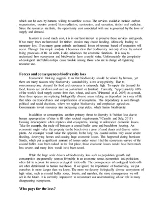 which can be used by humans willing to sacrifice a cost. The services available include carbon
sequestration, erosion control, bioremediation, ecotourism, and recreation, timber and medicine.
Since the resources are finite, the opportunity cost associated with use is governed by the laws of
supply and demand.
In order to avoid much cost, it is in our best interest to preserve these services and goods.
If too many trees are harvested for timber, erosion may create flooding, ultimately leading to
monetary loss. If too many game animals are hunted, losses of revenue based off recreation will
occur. Through this simple analysis it becomes clear that biodiversity not only drives the natural
living processes of life on earth, it also influences the economic functions. It is easy to
understand how ecosystems and biodiversity have a useful value. Unfortunately the complexity
of ecological interrelationships cause trouble among those who are in charge of regulating
resource use.
Forces andconsequences biodiversity loss
Economical thinking suggests to us that biodiversity should be valued by humans, yet
there are many reasons why biodiversity sustainability is not a top priority. Due to
overconsumption, demand for food and resources is extremely high. To supply the demand for
food, forests are cut down and used as pastureland or farmland. Currently, “approximately 60%
of the world's food supply comes from rice, wheat, and corn.”(Pimental et al, 2007) As a result,
these three species are replacing biologically diverse areas making us dependent on a way of life
that relies on monocultures and simplification of ecosystems. This dependency is seen through
political and social decisions, where we neglect biodiversity and emphasize agriculture.
Governments invest resources into increasing crop yields, which harms biodiversity.
In addition to consumption, another primary threat to diversity is “habitat loss due to
human appropriation of sites to fill other societal requirements.”(Camilo and Sale, 2011)
Housing development often replaces vital ecosystems, leading to unforeseen economic losses.
Take for example, the trade-off between a coastal buffer zone and beachfront housing. An
economist might value the property on the beach over a zone of sand dunes and diverse native
plants. An ecologist would value the opposite. In the long run, coastal storms may cause severe
flooding, destroying homes and causing huge economic losses. This happened during hurricane
Sandy, which put a significant amount of homes under water. Had the ecosystem service of the
coastal buffer zone been valued in the first place, those economic losses would have been much
less severe, and many lives would have been saved.
While the large scale drivers of biodiversity loss such as population growth and
consumption are generally seen as favorable in an economic sense, economists and politicians
often fail to account for unseen ecological trade-offs. The consequences of ecological trade-offs
are often detrimental to human livelihood. If we ignore the importance of biodiversity, we put
ourselves in more danger than we know. The more we destroy biologically diverse ecosystems of
high value, such as coastal buffer zones, forests, and marshes, the more consequences we will
see in the future. It is currently imperative to reconstruct our understanding of our role in many
disappearing ecosystems.
Who pays for the loss?
 
