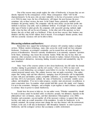 One of the reasons many people neglect the value of biodiversity is because they are not
directly impacted by the consequences of loss. Many consequences which “will be felt
disproportionately by the poor, who are most vulnerable to the loss of ecosystem services.”(Díaz
et al, 2006) In many ways, the loss of biodiversity will impact the poor because the poor
sometimes rely on these services the most. In the United States, genetically modified corn
dominates the growing market. The companies with the most money can put their profits into
methods to increase crop yield, such as additional fertilizer. If a drought were to occur, or any
other type of barrier to plant growth, the companies with successful growing methods might
suffer a loss but they will not be out of business. At the other end of the spectrum we have
farmers that rely on their yield as a livelihood. If they do not have success, their business may
diminish and they may be left without food or income. If an ecological disaster persists, those
with less economic resources will not be able to thrive.
Discussing solutions and barriers:
Researchers have argued that technological advances will someday replace ecological
services. Without modern technology, many cities across the world would not have adequate
freshwater. Freshwater, an ecological commodity can be created from salt water through a
process of desalinization. However currently desalinization is an extremely expensive operation.
In the future, technology may lessen the economic burden. While this may be true, there are
numerous other ecosystem services that may take decades to replace. Instead of investing money
into technological alternatives, increasing funding towards research and sustainability may be
more beneficial.
Since “most of the concrete actions to slow down biodiversity loss fall under the domain
of policy making by governments and the civil society,” (Díaz et al, 2006) we must work
together to avoid diminishing our ecological assets before it is too late. In the past, policies have
created protected natural areas. This solution however may not apply everywhere. One author
argues that “setting aside and then effectively managing areas for protection will be improbable
in states with poor and landless people, corruptible authorities, or powerful oligarchies.”(Camilo
and Sale, 2011) As I previously outlined, the value of biodiversity is extremely variable across
cultures and disciplines. If we are to make progress, societies must put pressure on politicians to
enact conservation laws. In countries where people hold little power, this simply won’t happen.
It is up to the economists, biologists, and ecologists to put together as much evidence as possible
to convince those in power to sustain biodiversity.
People have the power to help too. As one author wrote, “Whether sustainability should
be weak or strong cannot be decided solely on objective grounds, but ultimately depends on the
philosophical view on humans, nature, and their interrelation.”(Baumgärtner et al, 2006)
Scientists and economists can put together all of the necessary evidence to support their claims,
but they only make up a small proportion of the population. In order for biodiversity to be
properly sustained, the average person must change the way they interact with the environment.
Perhaps, in the end, it will take an ideological shift throughout humanity in order to preserve
biodiversity and the ecological services that accompany a stable environment.
 