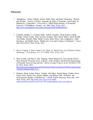 Bibliography:
1. Baumgärtner, Stefan, Christian Becker, Malte Faber, and Reiner Manstetten. "Relative
and Absolute Scarcity of Nature. Assessing the Roles of Economics and Ecology for
Biodiversity Conservation." ScienceDirect. Alfred-Weber-Institute of Economics,
University of Heidelberg, Germany, Jan. 2006. Web. 30 Jan. 2015.
http://www.sciencedirect.com/science/article/pii/S0921800905005227
2. Cardinale, Bradley J., J. Emmett Duffy, Andrew Gonzalez, David Hooper, Charles
Perrings, Patrick Venail, Anita Narwani, Georgina Mace, David Tilman, David Wardle,
Ann Kinzig, Gretchen Daily, Michel Loreau, James Grace, Anne Larigauderie, Diane
Srivastava, and Shahid Naeem. “Biodiversity Loss and its Impact on Humanity.” Nature
486, 59-67 (2012). Web. 30 Jan. 2015.
3. Díaz S, Fargione J, Stuart Chapin F III, Tilman D. ”Biodiversity Loss Threatens Human
Well-being.” PLoS Biology 4, 8 e277 (2006). Web. 30 Jan. 2015.
4. Mora, Camilo, and Peter F. Sale. "Ongoing Global Biodiversity Loss and the Need to
Move Beyyond Protected Areas: A Review of the Technical and Practical Shortcomings
of Protected Areas on Land and Sea." Marine Ecology Progress Series 434 (2011): 251-
66. Web. 30 Jan. 2015.
http://share.disl.org/heck/advanced%20marine%20ecology/Shared%20Documents/Mora
%20and%20Sale%202011%2....
5. Pimental, David, Christa Wilson, Christine McCullum, Rachel Huang, Paulette Dwen,
Jessica Flack, Quynh Tran, Tamara Saltman, and Barbara Cliff. "Economic and
Environmental Benefits of Biodiversity." JSTOR. Oxford University Press, Dec. 1997.
Web. 30 Jan. 2015. http://links.jstor.org/sici?sici=0006-
3568%28199712%2947%3A11%3C747%3AEAEBOB%3E2.0.CO%3B2-H
 