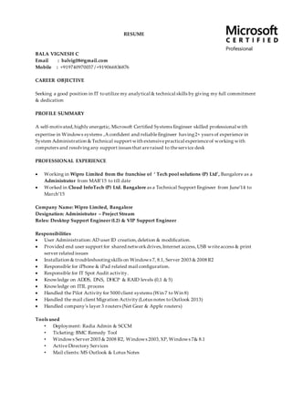RESUME
BALA VIGNESH C
Email : balvig08@gmail.com
Mobile : +919740970037 /+919066836876
CAREER OBJECTIVE
Seeking a good position in IT toutilize my analytical & technical skills by giving my full commitment
& dedication
PROFILE SUMMARY
A self-motivated,highly energetic, Microsoft Certified Systems Engineer skilled professional with
expertise in Windows systems ,Aconfident and reliableEngineer having2+ years of experience in
System Administration & Technical support with extensivepractical experienceof working with
computers and resolvingany support issues that areraised to theservice desk
PROFESSIONAL EXPERIENCE
 Working in Wipro Limited from the franchise of ‘ Tech pool solutions (P) Ltd’, Bangalore as a
Administrator from MAR’15 to till date
 Worked in Cloud InfoTech (P) Ltd. Bangalore as a Technical Support Engineer from June’14 to
March’15
Company Name: Wipro Limited, Bangalore
Designation: Administrator – Project Stream
Roles: Desktop Support Engineer (L2) & VIP Support Engineer
Responsibilities
 User Administration:AD user ID creation,deletion & modification.
 Provided end user support for shared networkdrives,Internet access,USB writeaccess & print
server related issues
 Installation & troubleshootingskills on Windows 7, 8.1, Server 2003 & 2008 R2
 Responsible for iPhone & iPad related mail configuration.
 Responsible for IT Spot Audit activity.
 Knowledge on ADDS, DNS, DHCP & RAID levels (0,1 & 5)
 Knowledge on ITIL process
 Handled the Pilot Activity for 5000 client systems (Win 7 to Win 8)
 Handled the mail client Migration Activity (Lotus notes to Outlook 2013)
 Handled company’s layer 3 routers (Net Gear & Apple routers)
Tools used
• Deployment: Radia Admin & SCCM
• Ticketing: BMC Remedy Tool
• Windows Server 2003 & 2008 R2, Windows 2003,XP, Windows 7& 8.1
• Active Directory Services
• Mail clients: MS Outlook & Lotus Notes
 