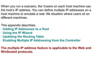 When you run a scenario, the Vusers on each host machine use
the host’s IP address. You can define multiple IP addresses on a
host machine to emulate a real- life situation where users sit on
different machines.
This appendix describes:
Adding IP Addresses to a Host
Using the IP Wizard
Updating the Routing Table
Enabling Multiple IP Addressing from the Controller
The multiple IP address feature is applicable to the Web and
WinSocket protocols.
 