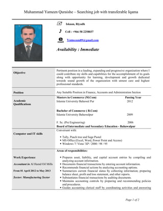 Muhammad Yameen Quraishe – Searching job with transferable Iqama
Page 1 of 2
 Iskaan, Riyadh
 Cell : +966 58 2258037
Yameenm89@gmail.com
Availability : Immediate
Objective
Pertinent position in a leading, expanding and progressive organization where I
could contribute my skills and capabilities for the accomplishment of its goals
along with opportunity for learning, development and growth dedicated
towards sound growth of the organization with utmost care and highest
professional standards.
Position Any Suitable Position in Finance, Accounts and Administration Section
Academic
Qualifications
Masters in Commerce (M.Com) Passing Year
Islamia University Bahawal Pur 2012
Bachelor of Commerce ( B.Com)
Islamia University Bahawalpur 2009
F. Sc. (Pre Engineering) 2006
Board of Intermediate and Secondary Education - Bahawalpur
Computer and IT skills
Conversant with:
 Tally, Peach tree and Sage Pastel
 MS Office (Excel, Word, Power Point and Access)
 Windows 7/ Vista/ XP / 2000 / 98 / 95
Work Experience
Accouttant in Al Hamd Oil Mills
From 01 April 2012 to May 2013
Sector: Manufacturing Sector
Areas of responsibilities:
 Prepares asset, liability, and capital account entries by compiling and
analyzing account information.
 Documents financial transactions by entering account information.
 Recommends financial actions by analyzing accounting options.
 Summarizes current financial status by collecting information; preparing
balance sheet, profit and loss statement, and other reports.
 Substantiates financial transactions by auditing documents.
 Maintains accounting controls by preparing and recommending policies
and procedures.
 Guides accounting clerical staff by coordinating activities and answering
 