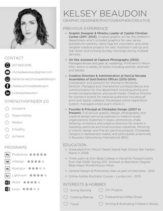 KELSEY BEAUDOIN
GRAPHIC DESIGNER/PHOTOGRAPHER/CREATIVE
CONTACT
PREVIOUS EXPERIENCE
EDUCATION
INTERESTS & HOBBIES
STRENGTHSFINDER 2.0
PROGRAMS
207.669.2056
chickadeekelsey@gmail.com
behance.net/chickadeedesigns
/kelseyschickadeedesigns
in/kelseybeaudoin
Graphic Designer & Ministry Leader at Capital Christian
Center (2011 -2012). Created graphic art for the children’s
department which included graphics for new series,
booklets for parents, name tags for volunteers, and other
tangible creative projects for sets. Assisted in set-up and
tear down and running Sunday mornings during multiple
services.
On Site Assistant at Capture Photography (2012).
Managed lenses and gear at weddings. Proficient in Nikon
DSLr and in a variety of styles including portrait, dramatic
and details.
Creative Direction & Administration at NorCal Nevada
Assemblies of God District Offices (2012-2014).
Coordinator and assistant for Women’s Ministries
Director. Managed and championed correspondence and
communication for the department including phone and
e-mail correspondence, and social media. Creative Director
for women’s events for national audiences including all
print and digital collateral. Developed online registration
system, managed onsite event check-in.
Founder & Principal at Chickadee Design (2007 to
Present). Full service graphic design, photography and
creative design servicing startups to medium-sized
organizations. Expertise in logos, promotions, chalk
lettering, invitations and creative direction for events in
wedding, personal and small business industries. Minoring
in interior design and fine art painting projects. Chickadee
Designs is represented weekly and participates extensively
in Business Networking International (BNI).
Graduated from Mount Desert Island High School, Bar Harbor,
Maine in 2008
Three years at Zion Bible College in Haverhill, Massachusetts
from Fall 2008- Spring 2011. Worked on Bachelors Degree:
Bible Major/World Mission Minor
General Design & Photoshop class as part of Internship - 2012
Online Adobe Illustrator Course – Lynda.com - 2015
Swing Dancing
Cooking/Baking
Travel
DIY Projects
Frequenting Coffee Shops
Writing & Illustrating Children’s Books
Discipline
Responsibility
Relator
Empathy
Achiever
Photoshop
InDesign
Illustrator
Lightroom
Word
Excel
 