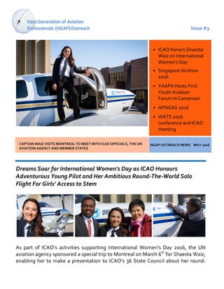 Issue #3
CAPTAIN WAIZ VISITS MONTREAL TO MEET WITH ICAO OFFICIALS, THE UN
AVIATION AGENCY AND MEMBER STATES
NGAP OUTREACH NEWS MAY 2016
Dreams Soar for International Women's Day as ICAO Honours
Adventurous Young Pilot and Her Ambitious Round-The-World Solo
Flight For Girls' Access to Stem
As part of ICAO’s activities supporting International Women’s Day 2016, the UN
aviation agency sponsored a special trip to Montreal on March 6th
for Shaesta Waiz,
enabling her to make a presentation to ICAO’s 36 State Council about her round-
• ICAO honors Shaesta
Waiz on International
Women’s Day
• Singapore Airshow
2016
• YAAPA Hosts First
Youth Aviation
Forum in Cameroon
• APNGAS 2016
• WATS 2016
conference and ICAO
meeting
 