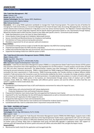 ANNEXURE
KEY PROJECTS EXECUTED
Title: Trade Data Management - POC
Client: Citibank, USA
Period: May 2014 – Dec-2014
Hadoop Technologies: Pig, Hive, Sqoop, HDFS, MapReduce
Hadoop Environment: Apache Hadoop
Role: Hadoop Developer
Description: Citi is using TRIMS application worldwide to manage their Trade Financing System. This system has lots of facilities for
managing the Trade functionality as, Transaction Management (for Import & Export side), Accounting, Messaging & Doc. Scanning. Citi
moved towards latest technical architecture in Big Data to serve the various technical queries. This Migration involved implementing
country wise phases. As part of Big Data migration did the Specific Reports generations based on user requirements through Hadoop.
Moved the Interface data to HDFS and then moved to Hive tables with specific criteria’s. Cornerstone Goals entailed:
• Single Data Repository across Use Cases for Space Optimization
• Ensure Quality of data through strict Validation, Balancing & Controls
• Secure, Controlled and Monitored Access for Compliance and Auditing
• Full attention to Privacy constructs during data extraction
• Mandatory requirement for all use cases per audit and compliance
Responsibilities:
• Contributed in writing numerous scripts to handle the data ingestion into HDFS from existing database
• Imported and exported data into HDFS and Hive using Sqoop
• Loaded and transformed large data sets of structured, semi-structured and un-structured data
• Supported the loading of data from UNIX file system to HDFS
Title: Trade Record Information Management System (TRIMS), Citibank
Client: Citibank, APAC
Period: Aug 2010 – May 2014
Technologies: Oracle 11g, Pro*C, HP/AIX UNIX, PL/SQL
Role: Application Support & Development- Team Lead
Description: Trade Record Information Management System (TRIMS) is a comprehensive Global Trade Finance Division (GTFD) system
that processes transactions from initial registration to final liquidation for all GTFD products. It mainly revolves around Letter of Credit
(LC), Bills and other important documents. The Maker/Checker modules have been developed in TRIMS for all functionalities for
assuring the secured transaction processing. TRIMS is mainly divided into TRIMS imaging and TRIMS processing closely coordinating to
accomplish the client requirements in Trade business. TRIMS Processing provides user friendly interface to capture different details
involved in Trade and process the transaction as per the functionality needed by the clients. It provides the charge calculation module,
which is driven by the database setup and user modified parameters. It broadly divides trade products in i) Letter of Credit ii) Bills and
Collections. Different modules and parties in the business are interconnected through various kinds of medium such as SWIFT
messages, Emails, NDM, etc. TRIMS has Coordinates with different partner systems and send the offline and online feed files and
system is capable for Online Credit checks also.
Responsibilities:
• Provided the Quick Development Fixes in UAT and Production environment for reduce the impact for users
• Attended the:
o Global Status calls and prioritized the UAT release deployments
o Production Deployment Calls and finalized Production releases
• Prepared the Production Users Sanity Scope Plan and supported the Production User’s Sanity
• Imparted KT to the Team Members for the UAT/Production deployments as well as interacted with Users for Online Issues
• Monitored the UAT Application for BAU Support for Users.
• Assigned the EOD requests to Team and monitored the same
• Prioritized the Users Tickets (Service now Incidents) and reviewed the incidents based on severity
• Coordinated with Dev. team to understand client’s requirement and provide the fixes
Title: TRIMS – NA/EMEA UAT Support
Client: Citibank, NA/LATAM, EMEA
Period: Nov 2009 – Aug 2010
Technologies: Oracle 10g, UNIX (Solaris), Pro*C, PL/SQL
Role: Support - Lead
Description: Trade UAT Support for Trade Records Information Management System (TRIMS) NA-EMEA Region. Supports team in BAU
activities for UAT, included the Application SOD (Start of the Day) & Application health checks; supported the UAT users for UAT issues,
provide the Users input errors advices on SDB (static Database) setup issues. Run Application batches based on users request and helps
on further cycles of Testing. Helps Users on Application level issues and DB & MQ upgrades in application levels. UAT support co-
ordinates with UAT Downstream & Partner system and sends UAT offline and online Batch Files and gets the Report results.
Responsibilities:
• Monitored the health check for the application and managed tasks like:
 