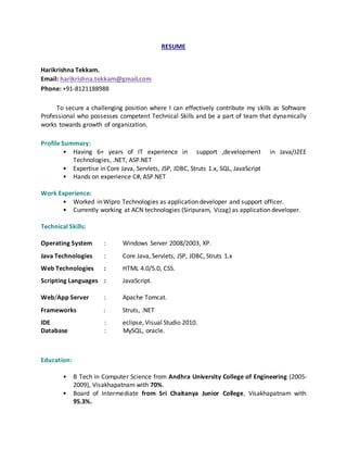 RESUME
Harikrishna Tekkam.
Email: harikrishna.tekkam@gmail.com
Phone: +91-8121188988
To secure a challenging position where I can effectively contribute my skills as Software
Professional who possesses competent Technical Skills and be a part of team that dynamically
works towards growth of organization.
Profile Summary:
• Having 6+ years of IT experience in support ,development in Java/J2EE
Technologies, .NET, ASP.NET
• Expertise in Core Java, Servlets, JSP, JDBC, Struts 1.x, SQL, JavaScript
• Hands on experience C#, ASP.NET
Work Experience:
• Worked in Wipro Technologies as application developer and support officer.
• Currently working at ACN technologies (Siripuram, Vizag) as application developer.
Technical Skills:
Operating System : Windows Server 2008/2003, XP.
Java Technologies : Core Java, Servlets, JSP, JDBC, Struts 1.x
Web Technologies : HTML 4.0/5.0, CSS.
Scripting Languages : JavaScript.
Web/App Server : Apache Tomcat.
Frameworks : Struts, .NET
IDE : eclipse, Visual Studio 2010.
Database : MySQL, oracle.
Education:
• B Tech in Computer Science from Andhra University College of Engineering (2005-
2009), Visakhapatnam with 70%.
• Board of Intermediate from Sri Chaitanya Junior College, Visakhapatnam with
95.3%.
 