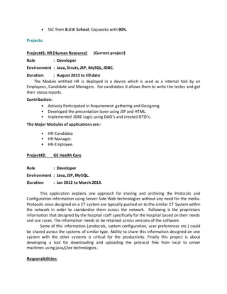 • SSC from B.V.K School, Gajuwaka with 90%.
Projects:
Project#1: HR (Human Resource) (Current project)
Role : Developer
Environment : Java, Struts, JSP, MySQL, JDBC.
Duration : August 2013 to till date
The Module entitled HR is deployed in a device which is used as a internal tool by an
Employees, Candidate and Managers. For candidates it allows them to write the testes and get
their status reports.
Contribution:
• Actively Participated in Requirement gathering and Designing.
• Developed the presentation layer using JSP and HTML.
• Implemented JDBC Logic using DAO’s and created DTO’s.
The Major Modules of applications are:-
• HR-Candidate
• HR-Manager.
• HR-Employee.
Project#2: GE Health Care
Role : Developer
Environment : Java, JSP, MySQL.
Duration : Jan 2012 to March 2013.
This application explains one approach for sharing and archiving the Protocols and
Configuration information using Server-Side Web technologies without any need for the media.
Protocols once designed on a CT system are typically pushed on to the similar CT System within
the network in order to standardize them across the network. Following is the proprietary
information that designed by the hospital staff specifically for the hospital based on their needs
and use cases. The information needs to be retained across versions of the software.
Some of this information (protocols, system configuration, user preferences etc.) could
be shared across the systems of similar type. Ability to share this information designed on one
system with the other systems is critical for the productivity. Finally this project is about
developing a tool for downloading and uploading the protocol files from local to server
machines using java/j2ee technologies.
Responsibilities:
 