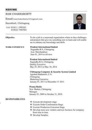 RESUME
RAM CHAKRABORTY
Email:ramchakraborty101@gmail.com
Banskhali, Chittagong
Cell: 01811 199101
01933 748704
Objective To do a job in a renowned organization where to face challenges
and projects that give me something new to learn and will enable
me to enhance my knowledge and skills.
WORK EXPERIENCE Prudent International limited
Sugandha R/A, Chittagong.
Asst. Merchandiser.
June 01, 2014 to till now.
Prudent International limited
Sugandha R/A, Chittagong.
Quality Executive.
May 25, 2013 to May 30, 2014.
Chittagong Computer & Security System Limited
Agrabad Badamtoli, C/A
Chittagong.
Marketing Executive.
January 01, 2011 to December 31 2013.
Proma Books
New Market, Chittagong.
Manager.
January 01, 2009 to October 31, 2010.
RESPONSIBILITES
 Execute development stage.
 Execute Order Confirmation Stage.
 Execute Production Execution Stage.
 Develop more new vendors and new business for company
from time to time.
 Develop Samples.
 