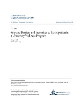 Utah State University
DigitalCommons@USU
All Graduate Theses and Dissertations Graduate Studies, School of
12-1-2009
Selected Barriers and Incentives to Participation in
a University Wellness Program
Trever J. Ball
Utah State University
This Thesis is brought to you for free and open access by the Graduate
Studies, School of at DigitalCommons@USU. It has been accepted for
inclusion in All Graduate Theses and Dissertations by an authorized
administrator of DigitalCommons@USU. For more information, please
contact becky.thoms@usu.edu.
Recommended Citation
Ball, Trever J., "Selected Barriers and Incentives to Participation in a University Wellness Program" (2009). All Graduate Theses and
Dissertations. Paper 515.
http://digitalcommons.usu.edu/etd/515
 