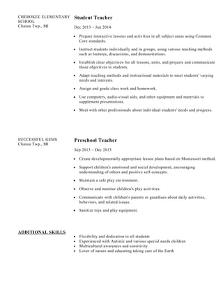 CHEROKEE ELEMENTARY
SCHOOL
Clinton Twp., MI
Student Teacher
Dec 2013 – Jun 2014
• Prepare interactive lessons and activities in all subject areas using Common
Core standards.
• Instruct students individually and in groups, using various teaching methods
such as lectures, discussions, and demonstrations.
• Establish clear objectives for all lessons, units, and projects and communicate
those objectives to students.
• Adapt teaching methods and instructional materials to meet students' varying
needs and interests.
• Assign and grade class work and homework.
• Use computers, audio-visual aids, and other equipment and materials to
supplement presentations.
• Meet with other professionals about individual students' needs and progress.
SUCCESSFUL GEMS
Clinton Twp., MI
Preschool Teacher
Sep 2013 – Dec 2013
• Create developmentally appropriate lesson plans based on Montessori method.
• Support children's emotional and social development, encouraging
understanding of others and positive self-concepts.
• Maintain a safe play environment.
• Observe and monitor children's play activities.
• Communicate with children's parents or guardians about daily activities,
behaviors, and related issues.
• Sanitize toys and play equipment.
ADDITIONAL SKILLS
• Flexibility and dedication to all students
• Experienced with Autistic and various special needs children
• Multicultural awareness and sensitivity
• Lover of nature and educating taking care of the Earth
 