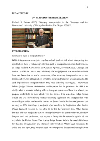 1
LEGAL THEORY
ON STATUTORY INTERPRETATION
Richard A. Posner (1983). ‘Statutory Interpretation in the Classroom and the
Courtroom,’ University of Chicago Law Review, Vol. 50, pp. 800-822.
INTRODUCTION
What does it mean to interpret statutes?
While it is common enough to hear law school students talk about interpreting the
constitution, there is not enough attention paid to interpreting statutes. Furthermore,
as Judge Richard A. Posner of the Court of Appeals, Seventh Circuit, Chicago and
Senior Lecturer in Law at the University of Chicago points out, most law schools
have not been able to teach courses on either statutory interpretation or on the
theory and practice of legislation. What this means is that when lawyers are asked to
draft legislation or interpret statutes they have difficulty in doing so. The purpose
behind Judge Posner’s intervention in this paper that he published in 1983 is to
clarify what is at stake in being able to interpret statutes and how law schools can
prepare students to be more effective in this area of legal expertise. Judge Posner
would like law school faculty to study statutory legislation and interpretation with
more diligence than has been the case so far. James Landis, for instance, pointed out
as early as 1934 that there is no jurist who has done for legislation what Justice
Oliver Wendell Holmes Jr. was able to do for the ‘common law.’ What Justice
Holmes did was not just to explain the significance of the common law to American
lawyers and law professors, but to put it firmly on the research agenda of law
schools in the United States. That is what Judge Posner feels is the need of the hour
for theories of legislation and statutory interpretation. While legal historians do
delve into this topic, they have not been able to explicate the dynamics of legislation
 