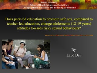 Does peer-led education to promote safe sex, compared to
teacher-led education, change adolescents (12-19 years)
attitudes towards risky sexual behaviours?
By
Laud Dei
Brunel University
School of Health Sciences and Social Care
Changing Health Behaviours and Educating Communities
 