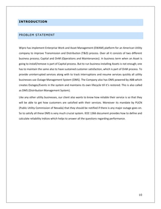 10
INTRODUCTION
PROBLEM STATEMENT
Wipro has implement Enterprise Work and Asset Management (EWAM) platform for an American Utility
company to improve Transmission and Distribution (T&D) process. Over all it consists of two different
business process; Capital and OnM (Operations and Maintenances). In business term when an Asset is
going to install/remove is part of Capital process. But to run business installing Assets is not enough; one
has to maintain the same also to have sustained customer satisfaction, which is part of OnM process. To
provide uninterrupted services along with to track interruptions and resume services quickly all utility
businesses use Outage Management System (OMS). The Company also has OMS powered by ABB which
creates Outages/Events in the system and maintains its own lifecycle till it’s restored. This is also called
as DMS (Distribution Management System).
Like any other utility businesses, our client also wants to know how reliable their service is so that they
will be able to get how customers are satisfied with their services. Moreover its mandate by PUCN
(Public Utility Commission of Nevada) that they should be notified if there is any major outage goes on.
So to satisfy all these DMS is very much crucial system. IEEE 1366 document provides how to define and
calculate reliability indices which helps to answer all the questions regarding performance.
 