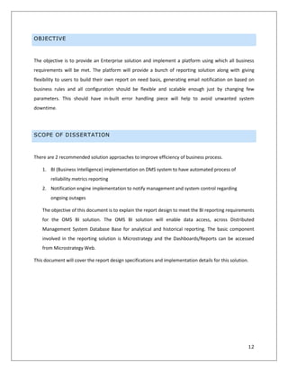 12
OBJECTIVE
The objective is to provide an Enterprise solution and implement a platform using which all business
requirements will be met. The platform will provide a bunch of reporting solution along with giving
flexibility to users to build their own report on need basis, generating email notification on based on
business rules and all configuration should be flexible and scalable enough just by changing few
parameters. This should have in-built error handling piece will help to avoid unwanted system
downtime.
SCOPE OF DISSERTATION
There are 2 recommended solution approaches to improve efficiency of business process.
1. BI (Business Intelligence) implementation on DMS system to have automated process of
reliability metrics reporting
2. Notification engine implementation to notify management and system control regarding
ongoing outages
The objective of this document is to explain the report design to meet the BI reporting requirements
for the OMS BI solution. The OMS BI solution will enable data access, across Distributed
Management System Database Base for analytical and historical reporting. The basic component
involved in the reporting solution is Microstrategy and the Dashboards/Reports can be accessed
from Microstrategy Web.
This document will cover the report design specifications and implementation details for this solution.
 