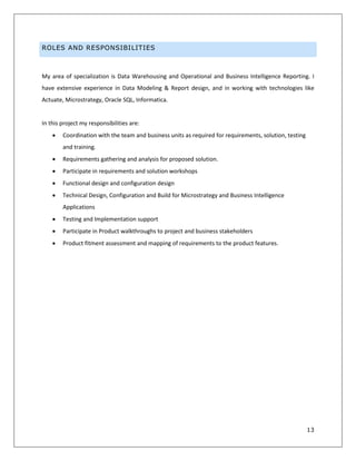 13
ROLES AND RESPONSIBILITIES
My area of specialization is Data Warehousing and Operational and Business Intelligence Reporting. I
have extensive experience in Data Modeling & Report design, and in working with technologies like
Actuate, Microstrategy, Oracle SQL, Informatica.
In this project my responsibilities are:
 Coordination with the team and business units as required for requirements, solution, testing
and training.
 Requirements gathering and analysis for proposed solution.
 Participate in requirements and solution workshops
 Functional design and configuration design
 Technical Design, Configuration and Build for Microstrategy and Business Intelligence
Applications
 Testing and Implementation support
 Participate in Product walkthroughs to project and business stakeholders
 Product fitment assessment and mapping of requirements to the product features.
 