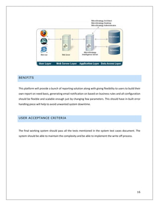 16
BENIFITS
This platform will provide a bunch of reporting solution along with giving flexibility to users to build their
own report on need basis, generating email notification on based on business rules and all configuration
should be flexible and scalable enough just by changing few parameters. This should have in-built error
handling piece will help to avoid unwanted system downtime.
USER ACCEPTANCE CRITERIA
The final working system should pass all the tests mentioned in the system test cases document. The
system should be able to maintain the complexity and be able to implement the write off process.
 